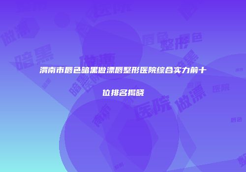 渭南市唇色暗黑做漂唇整形医院综合实力前十位排名揭晓