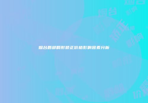 烟台唇部畸形矫正价格影响因素分析