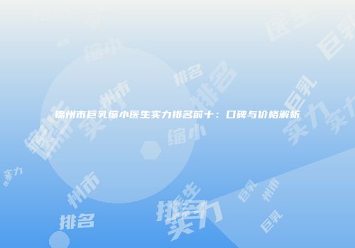 锦州市巨乳缩小医生实力排名前十：口碑与价格解析
