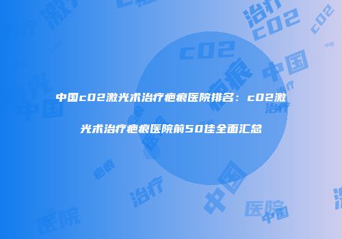 中国c02激光术治疗疤痕医院排名：c02激光术治疗疤痕医院前50佳全面汇总