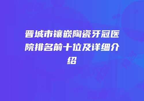 晋城市镶嵌陶瓷牙冠医院排名前十位及详细介绍