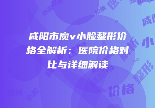 咸阳市魔v小脸整形价格全解析：医院价格对比与详细解读