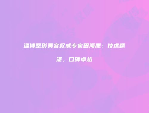 淄博整形美容权威专家田海鹰：技术精湛，口碑卓越