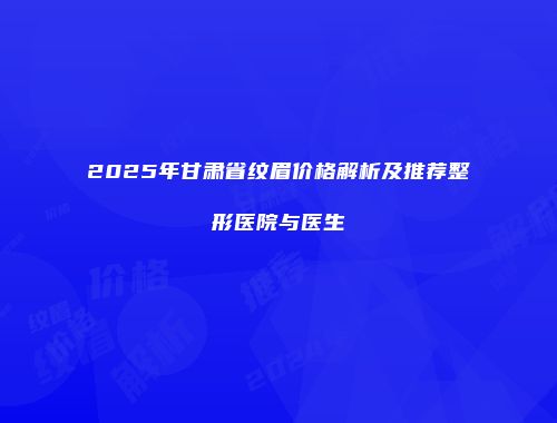 2025年甘肃省纹眉价格解析及推荐整形医院与医生