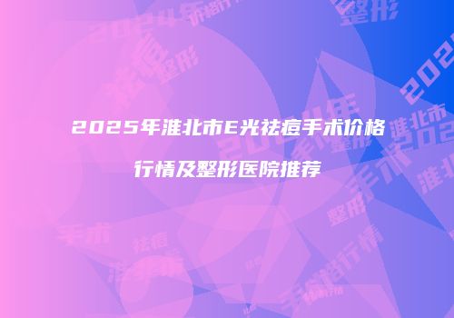 2025年淮北市E光祛痘手术价格行情及整形医院推荐