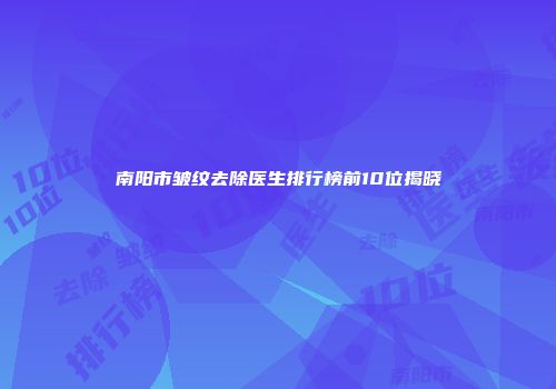 南阳市皱纹去除医生排行榜前10位揭晓