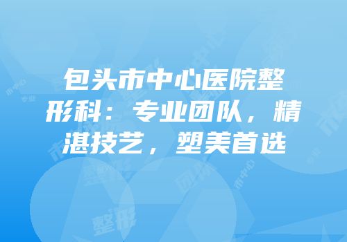 包头市中心医院整形科：专业团队，精湛技艺，塑美首选