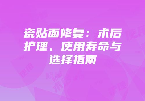 瓷贴面修复：术后护理、使用寿命与选择指南