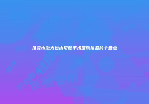 淮安市激光包皮切除手术医院排名前十盘点