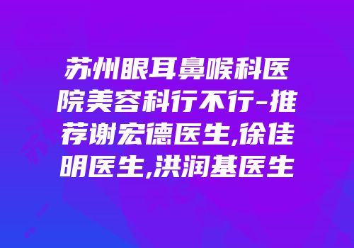 苏州眼耳鼻喉科医院美容科行不行-推荐谢宏德医生,徐佳明医生,洪润基医生