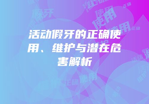 活动假牙的正确使用、维护与潜在危害解析