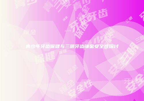 青少年牙齿保健与三明牙齿镶金安全性探讨