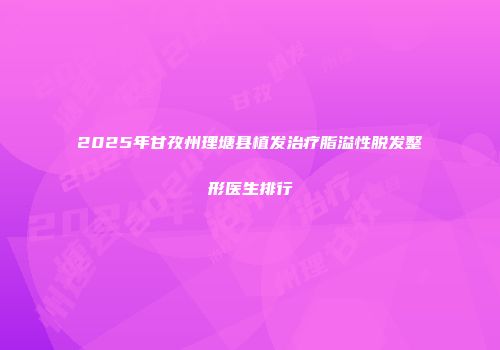 2025年甘孜州理塘县植发治疗脂溢性脱发整形医生排行
