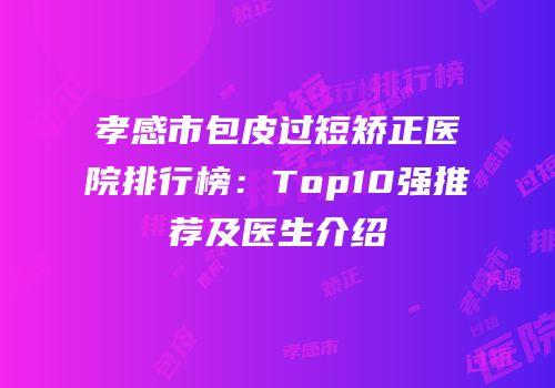孝感市包皮过短矫正医院排行榜：Top10强推荐及医生介绍