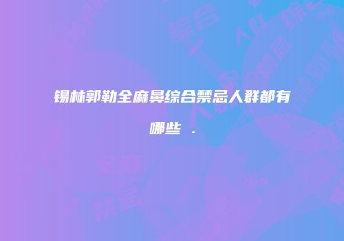 锡林郭勒全麻鼻综合禁忌人群都有哪些 .