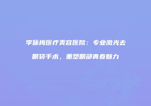 李咏梅医疗美容医院：专业激光去眼袋手术，重塑眼部青春魅力