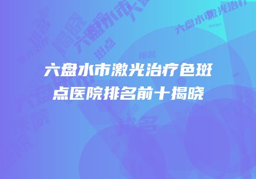 六盘水市激光治疗色斑点医院排名前十揭晓