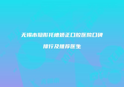 无锡市隐形托槽矫正口腔医院口碑排行及推荐医生