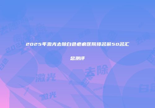 2025年激光去除白色疤痕医院排名前50名汇总测评