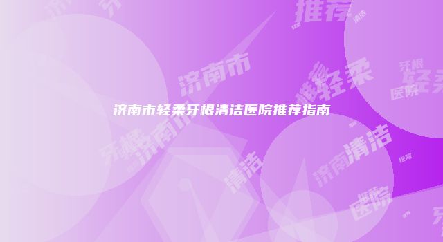 济南市轻柔牙根清洁医院推荐指南