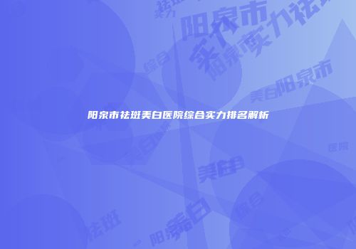 阳泉市祛斑美白医院综合实力排名解析