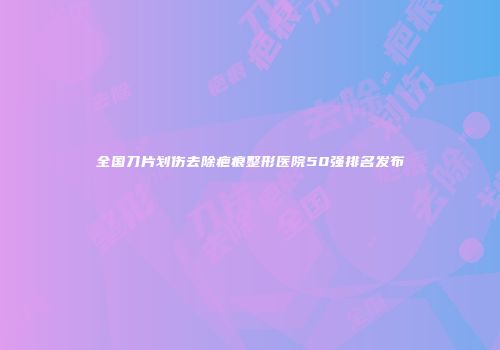 全国刀片划伤去除疤痕整形医院50强排名发布