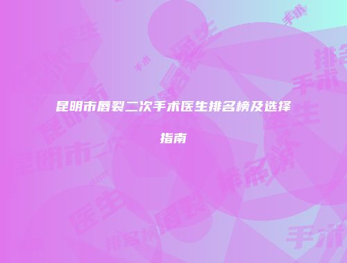 昆明市唇裂二次手术医生排名榜及选择指南