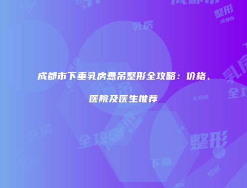成都市下垂乳房悬吊整形全攻略：价格、医院及医生推荐