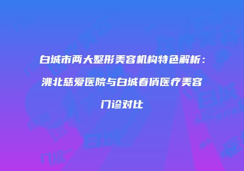 白城市两大整形美容机构特色解析：洮北慈爱医院与白城春俏医疗美容门诊对比