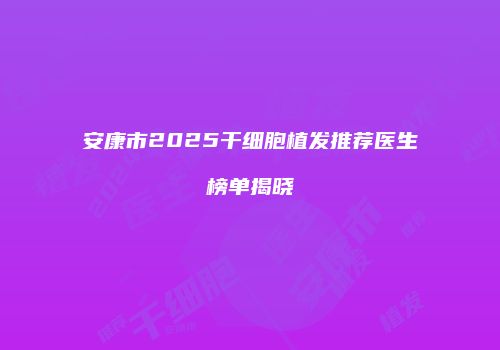 安康市2025干细胞植发推荐医生榜单揭晓