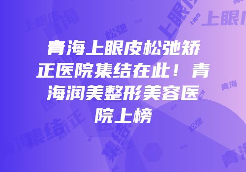 青海上眼皮松弛矫正医院集结在此！青海润美整形美容医院上榜
