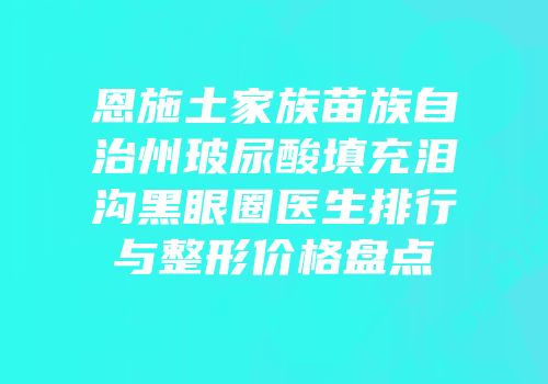 恩施土家族苗族自治州玻尿酸填充泪沟黑眼圈医生排行与整形价格盘点