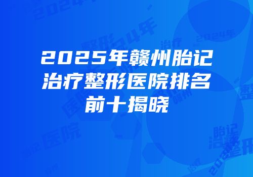 2025年赣州胎记治疗整形医院排名前十揭晓