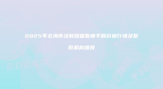 2025年北海市注射器吸脂瘦手臂价格行情及整形机构推荐