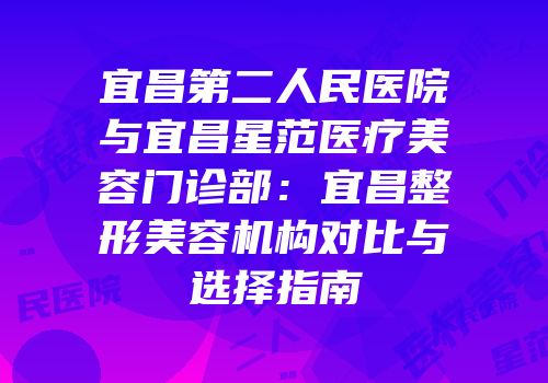 宜昌第二人民医院与宜昌星范医疗美容门诊部：宜昌整形美容机构对比与选择指南
