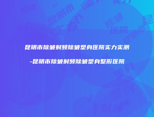 昆明市除皱射频除皱塑身医院实力实测-昆明市除皱射频除皱塑身整形医院