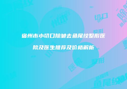 宿州市小切口除皱去鱼尾纹整形医院及医生推荐及价格解析