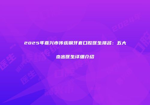 2025年嘉兴市传统钢牙套口腔医生排名：五大杰出医生详细介绍