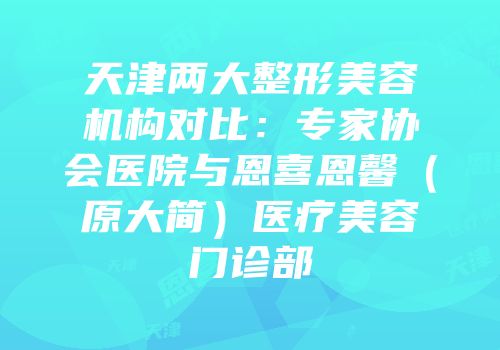 天津两大整形美容机构对比：专家协会医院与恩喜恩馨（原大简）医疗美容门诊部