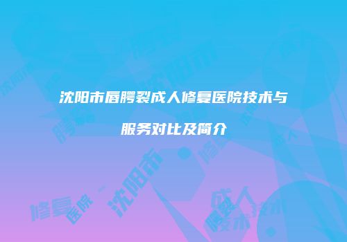 沈阳市唇腭裂成人修复医院技术与服务对比及简介