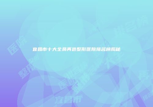 宜昌市十大全鼻再造整形医院排名榜揭秘