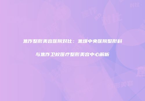 焦作整形美容医院对比：焦煤中央医院整形科与焦作卫校医疗整形美容中心解析