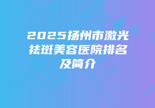 2025扬州市激光祛斑美容医院排名及简介