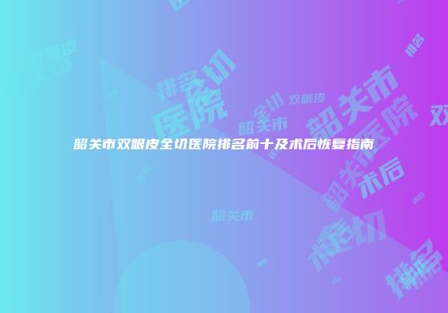 韶关市双眼皮全切医院排名前十及术后恢复指南