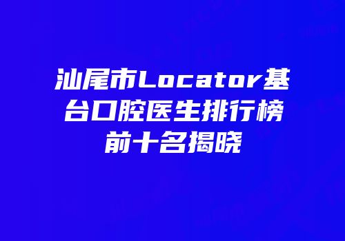 汕尾市Locator基台口腔医生排行榜前十名揭晓