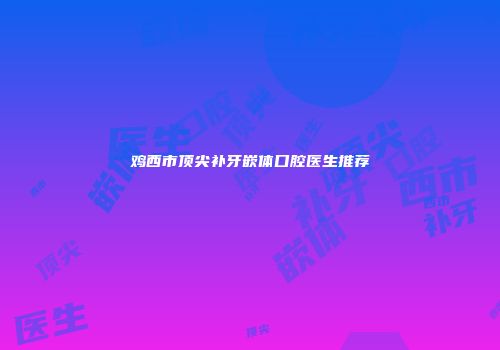 鸡西市顶尖补牙嵌体口腔医生推荐