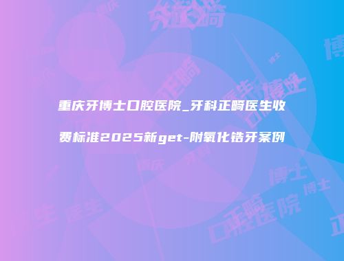 重庆牙博士口腔医院_牙科正畸医生收费标准2025新get-附氧化锆牙案例