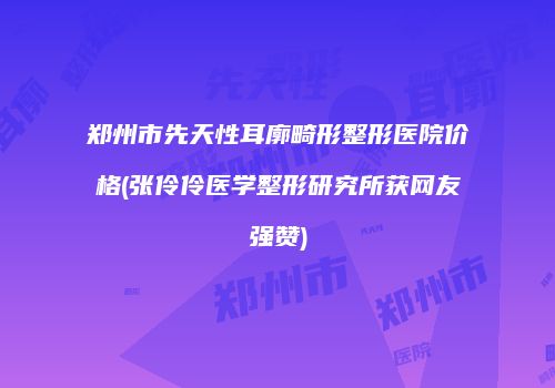 郑州市先天性耳廓畸形整形医院价格(张伶伶医学整形研究所获网友强赞)