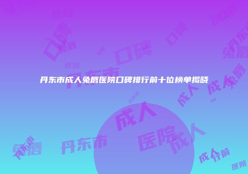 丹东市成人兔唇医院口碑排行前十位榜单揭晓
