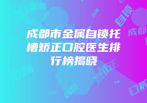 成都市金属自锁托槽矫正口腔医生排行榜揭晓